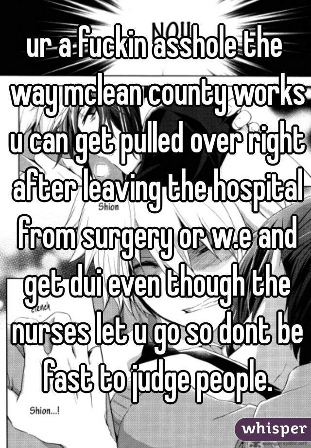 ur a fuckin asshole the way mclean county works u can get pulled over right after leaving the hospital from surgery or w.e and get dui even though the nurses let u go so dont be fast to judge people.