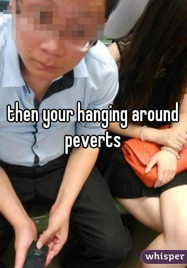 then your hanging around peverts 