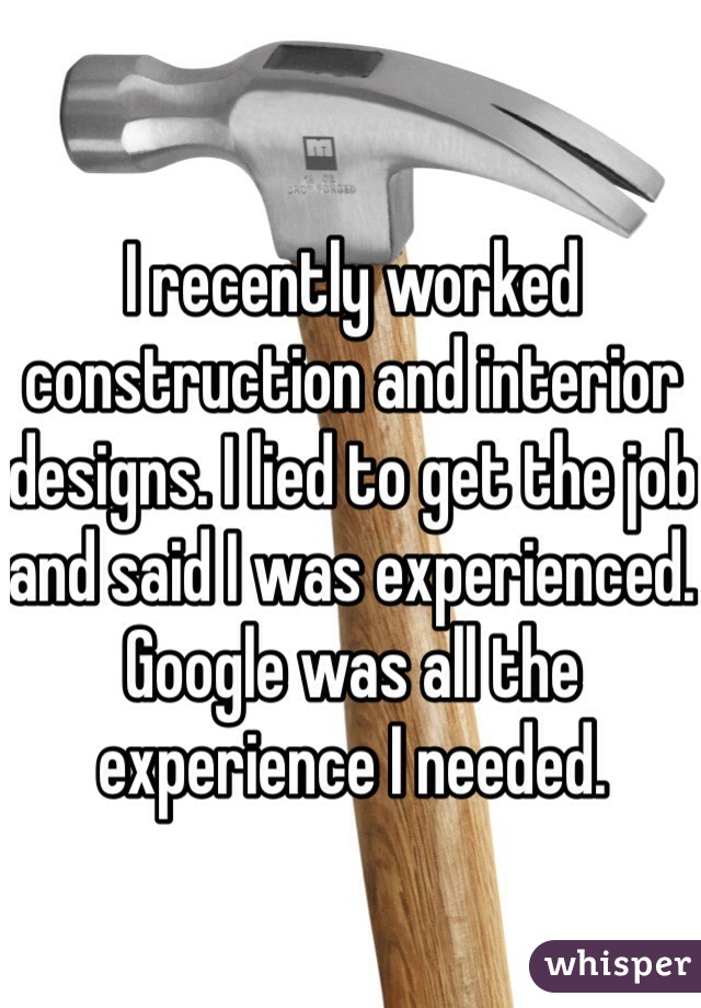 I recently worked construction and interior designs. I lied to get the job and said I was experienced. Google was all the experience I needed.