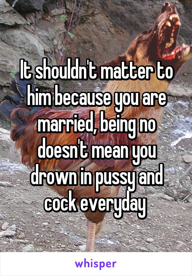 It shouldn't matter to him because you are married, being no doesn't mean you drown in pussy and cock everyday 