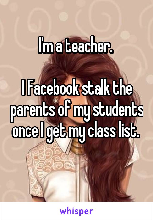 I'm a teacher. 

I Facebook stalk the parents of my students once I get my class list. 

