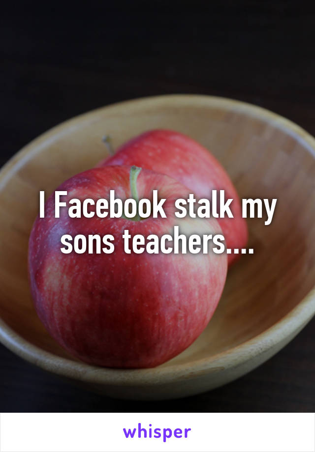 I Facebook stalk my sons teachers....