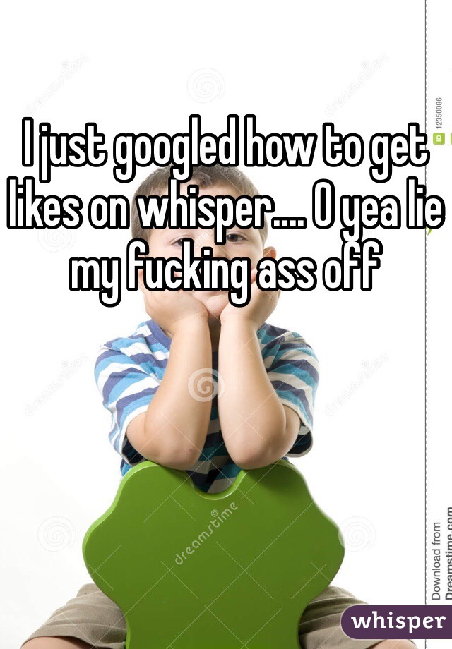 I just googled how to get likes on whisper.... O yea lie my fucking ass off