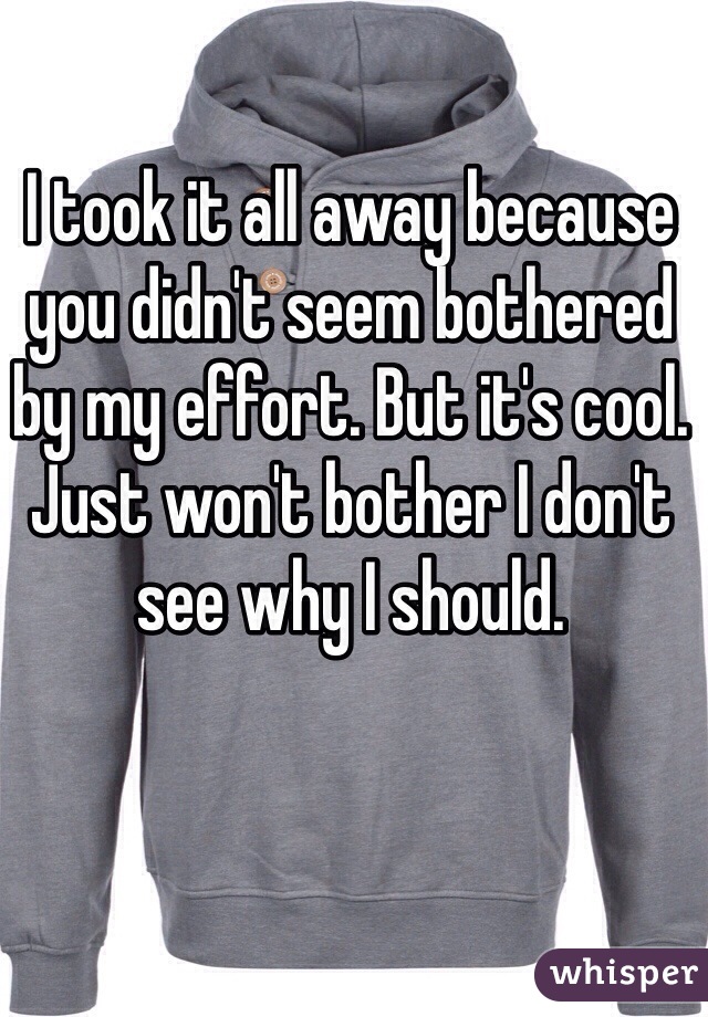 I took it all away because you didn't seem bothered by my effort. But it's cool. Just won't bother I don't see why I should.