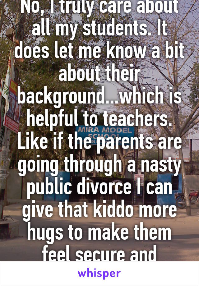 No, I truly care about all my students. It does let me know a bit about their background...which is helpful to teachers. Like if the parents are going through a nasty public divorce I can give that kiddo more hugs to make them feel secure and comfortable at school. 