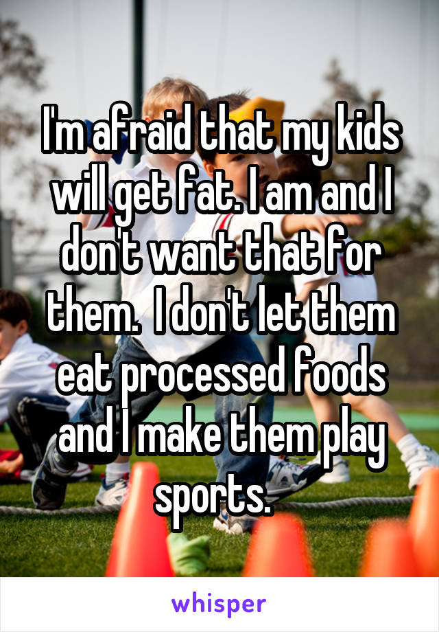 I'm afraid that my kids will get fat. I am and I don't want that for them.  I don't let them eat processed foods and I make them play sports.  