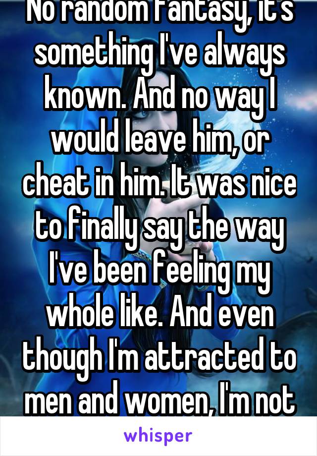 No random fantasy, it's something I've always known. And no way I would leave him, or cheat in him. It was nice to finally say the way I've been feeling my whole like. And even though I'm attracted to men and women, I'm not into threesomes. 