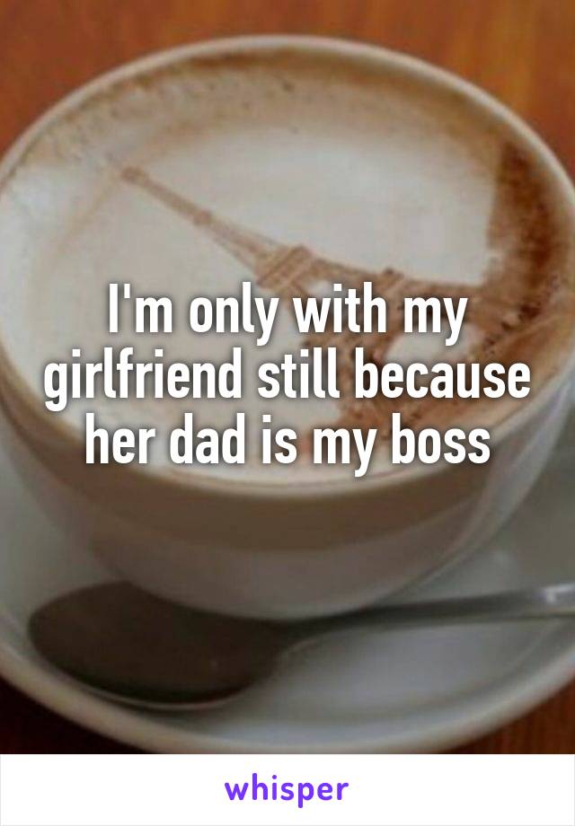 I'm only with my girlfriend still because her dad is my boss
