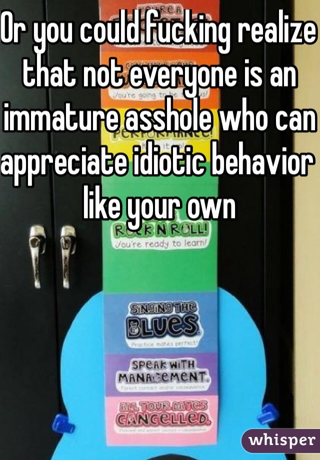 Or you could fucking realize that not everyone is an immature asshole who can appreciate idiotic behavior like your own 