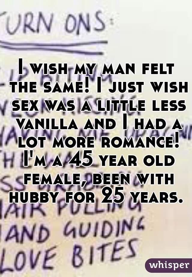 I wish my man felt the same! I just wish sex was a little less vanilla and I had a lot more romance! I'm a 45 year old female, been with hubby for 25 years. 