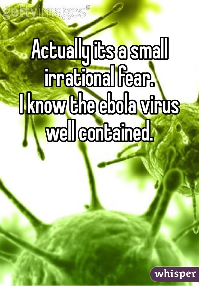 Actually its a small irrational fear.
I know the ebola virus well contained.