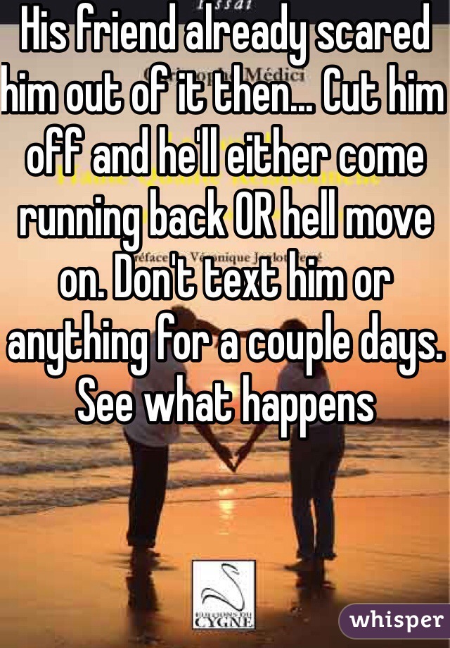 His friend already scared him out of it then... Cut him off and he'll either come running back OR hell move on. Don't text him or anything for a couple days. See what happens  