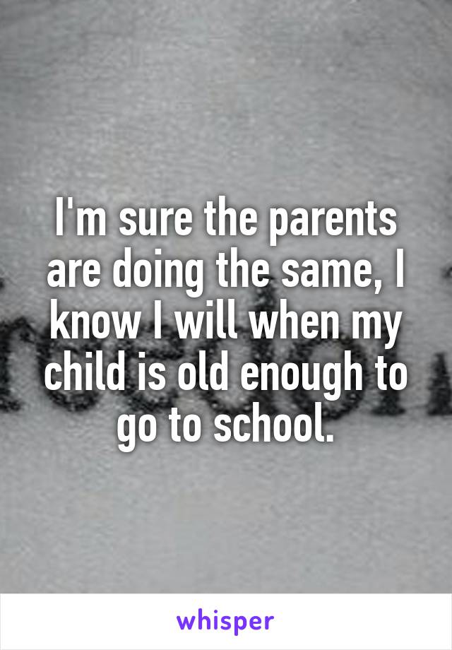I'm sure the parents are doing the same, I know I will when my child is old enough to go to school.