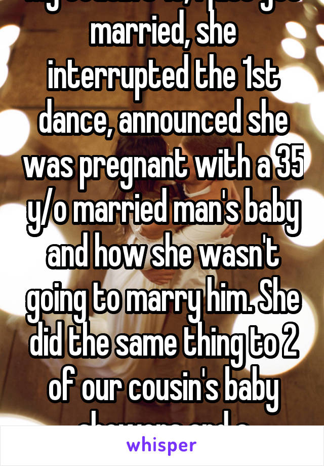 My cousin's 19, I just got married, she interrupted the 1st dance, announced she was pregnant with a 35 y/o married man's baby and how she wasn't going to marry him. She did the same thing to 2 of our cousin's baby showers and a wedding...