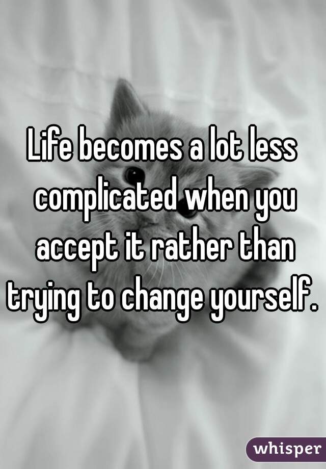 Life becomes a lot less complicated when you accept it rather than trying to change yourself. 