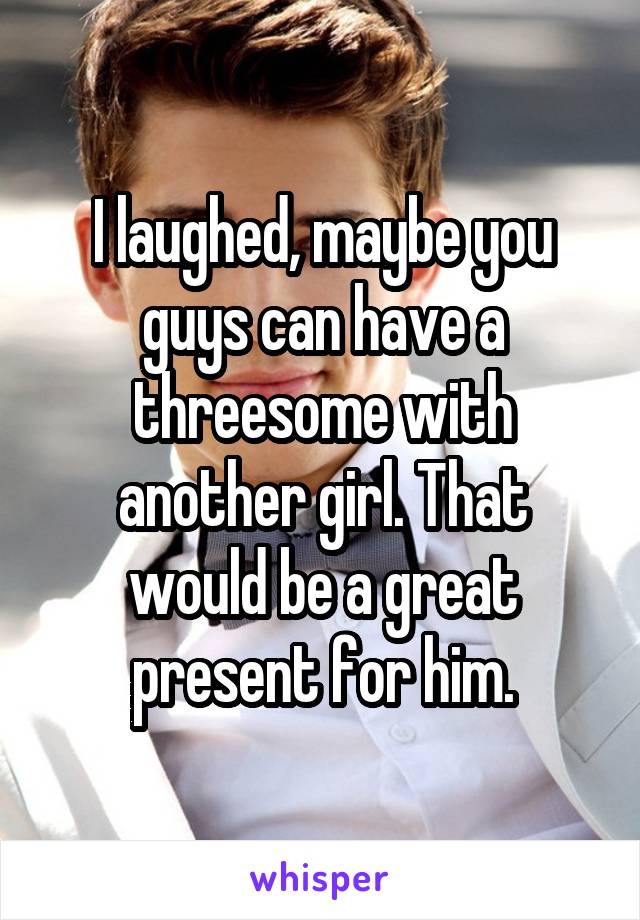 I laughed, maybe you guys can have a threesome with another girl. That would be a great present for him.