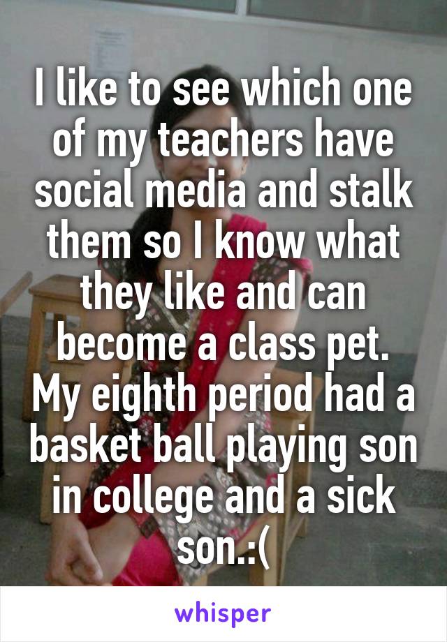 I like to see which one of my teachers have social media and stalk them so I know what they like and can become a class pet. My eighth period had a basket ball playing son in college and a sick son.:(