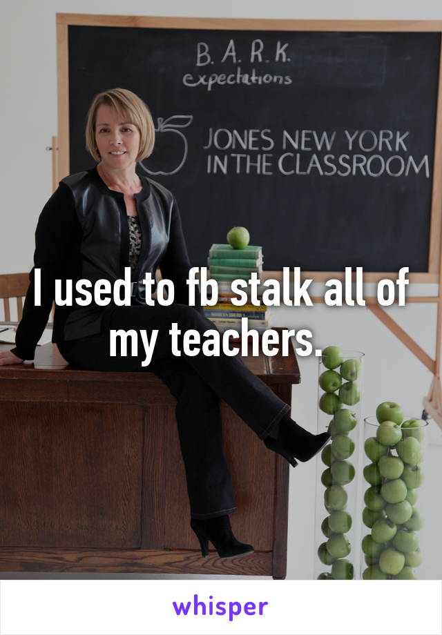 I used to fb stalk all of my teachers. 
