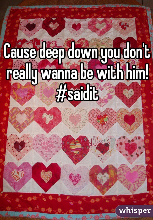 Cause deep down you don't really wanna be with him! 
#saidit