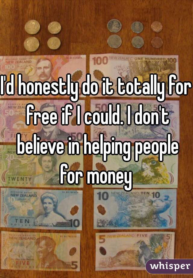 I'd honestly do it totally for free if I could. I don't believe in helping people for money 