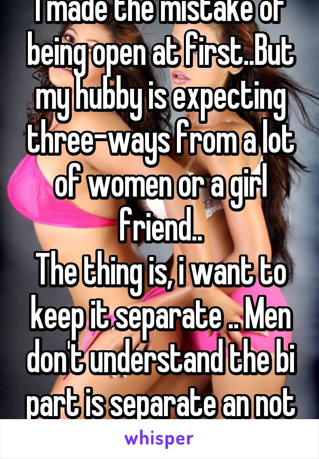 I made the mistake of being open at first..But my hubby is expecting three-ways from a lot of women or a girl friend..
The thing is, i want to keep it separate .. Men don't understand the bi part is separate an not together for me.