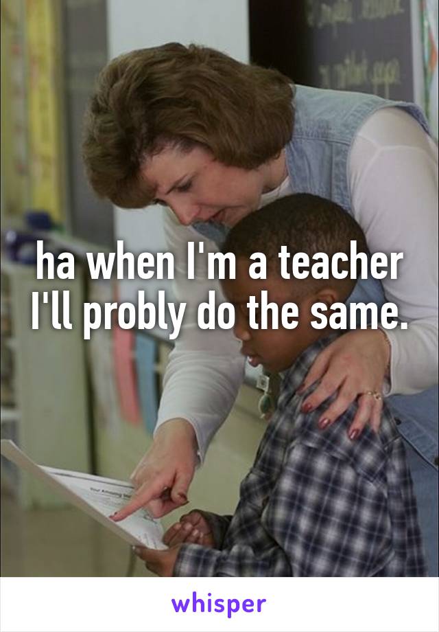 ha when I'm a teacher I'll probly do the same. 