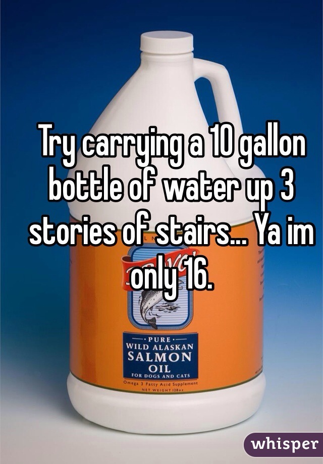 Try carrying a 10 gallon bottle of water up 3 stories of stairs... Ya im only 16. 