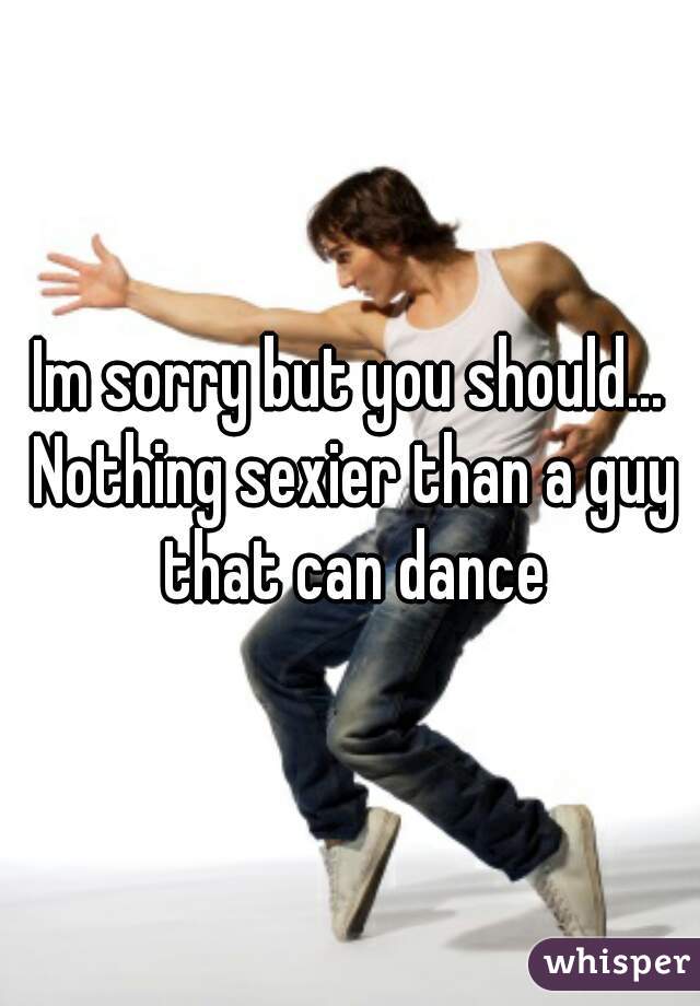 Im sorry but you should... Nothing sexier than a guy that can dance