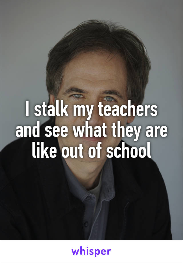 I stalk my teachers and see what they are like out of school