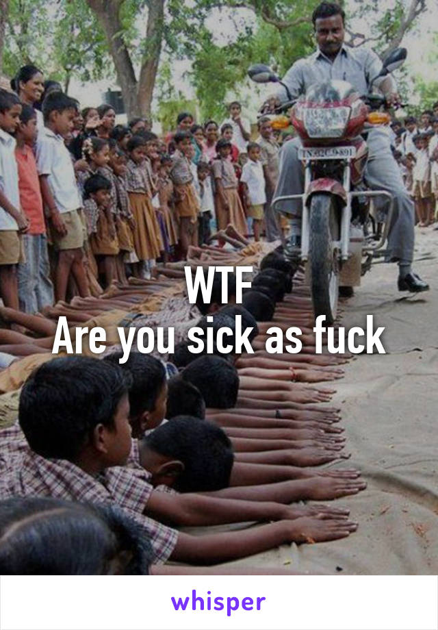 WTF
Are you sick as fuck