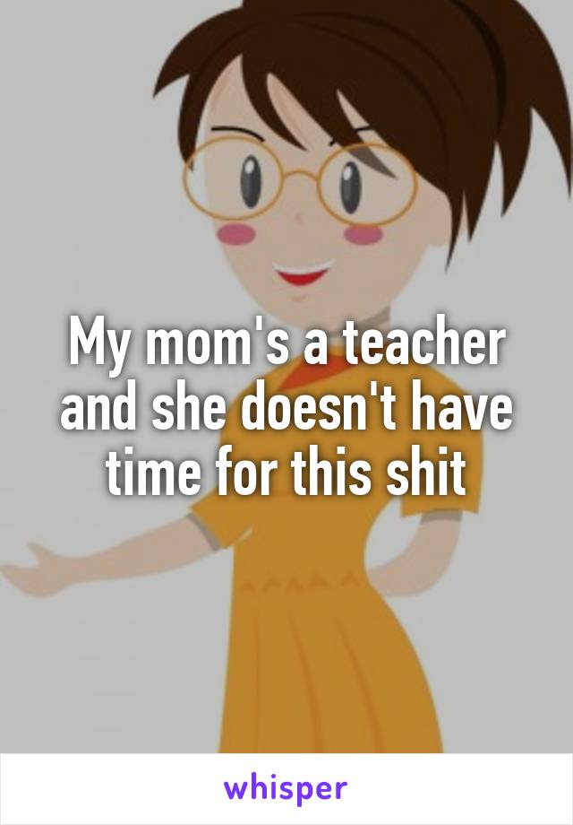 My mom's a teacher and she doesn't have time for this shit