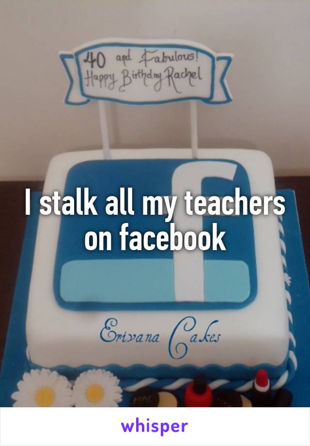 I stalk all my teachers on facebook