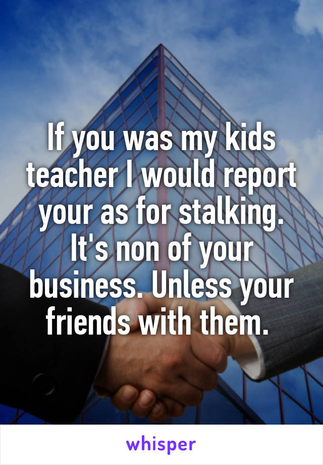 If you was my kids teacher I would report your as for stalking. It's non of your business. Unless your friends with them. 