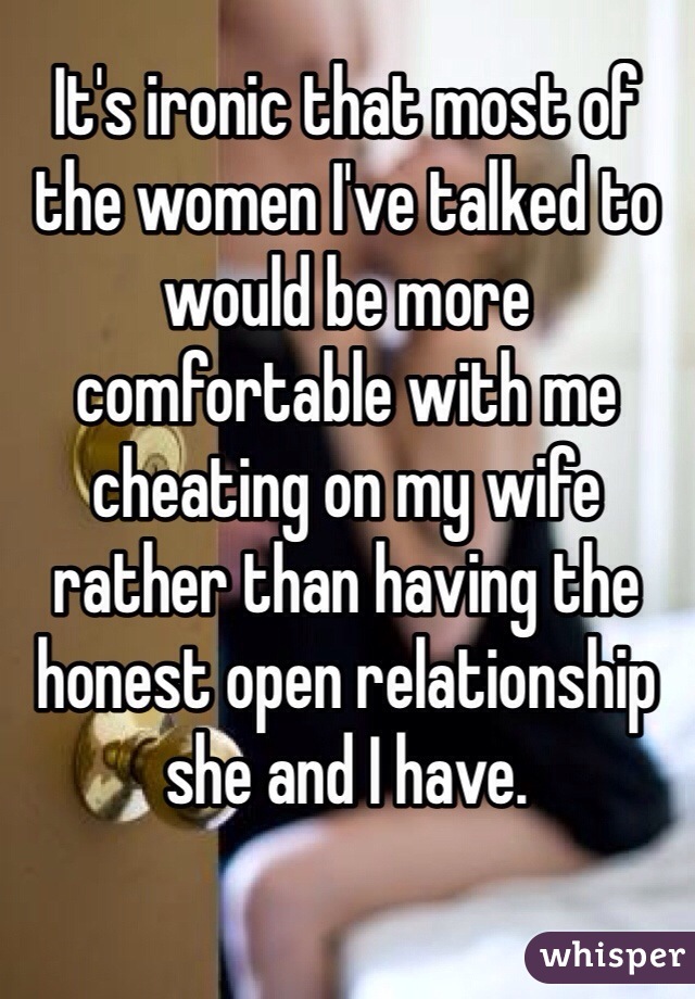 It's ironic that most of the women I've talked to would be more comfortable with me cheating on my wife rather than having the honest open relationship she and I have. 