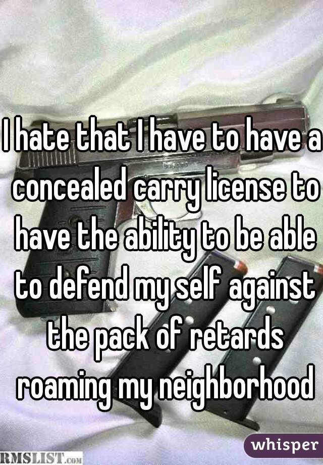 I hate that I have to have a concealed carry license to have the ability to be able to defend my self against the pack of retards roaming my neighborhood