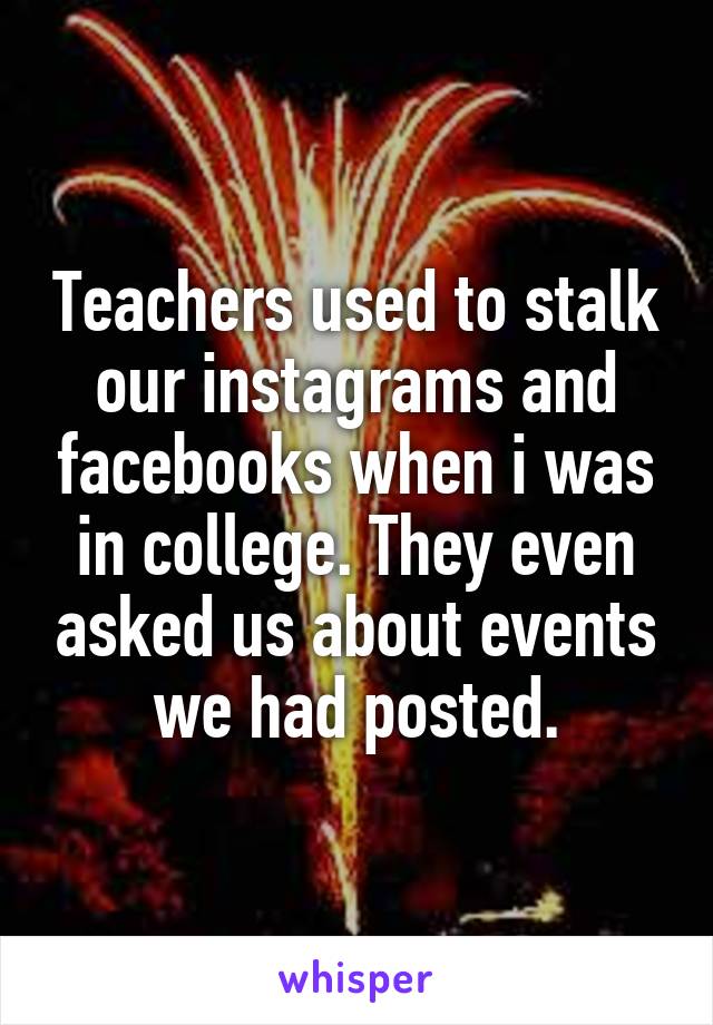 Teachers used to stalk our instagrams and facebooks when i was in college. They even asked us about events we had posted.