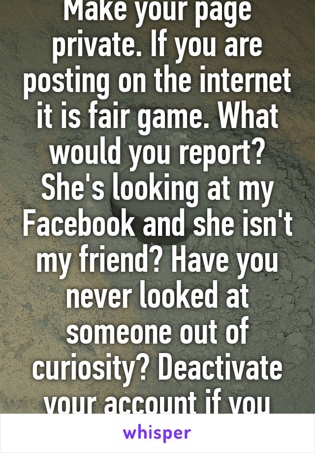 Make your page private. If you are posting on the internet it is fair game. What would you report? She's looking at my Facebook and she isn't my friend? Have you never looked at someone out of curiosity? Deactivate your account if you don't like it....