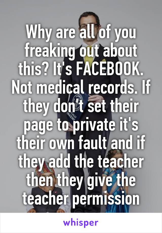 Why are all of you freaking out about this? It's FACEBOOK. Not medical records. If they don't set their page to private it's their own fault and if they add the teacher then they give the teacher permission