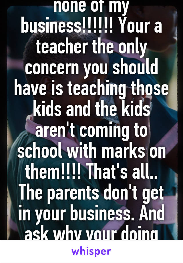 No!!!!! Because it's none of my business!!!!!! Your a teacher the only concern you should have is teaching those kids and the kids aren't coming to school with marks on them!!!! That's all.. The parents don't get in your business. And ask why your doing the stuff u do outside of work!!!!!!