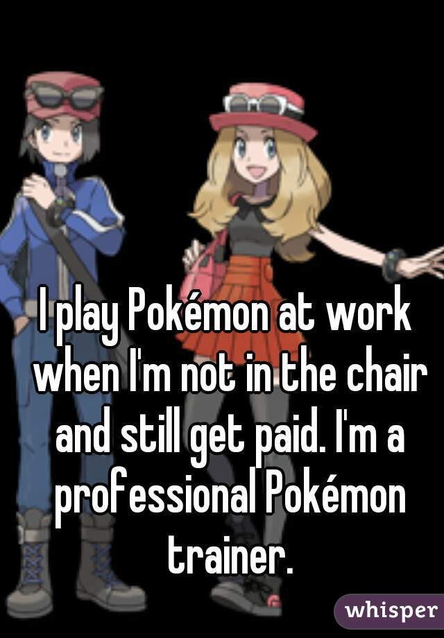I play Pokémon at work when I'm not in the chair and still get paid. I'm a professional Pokémon trainer.