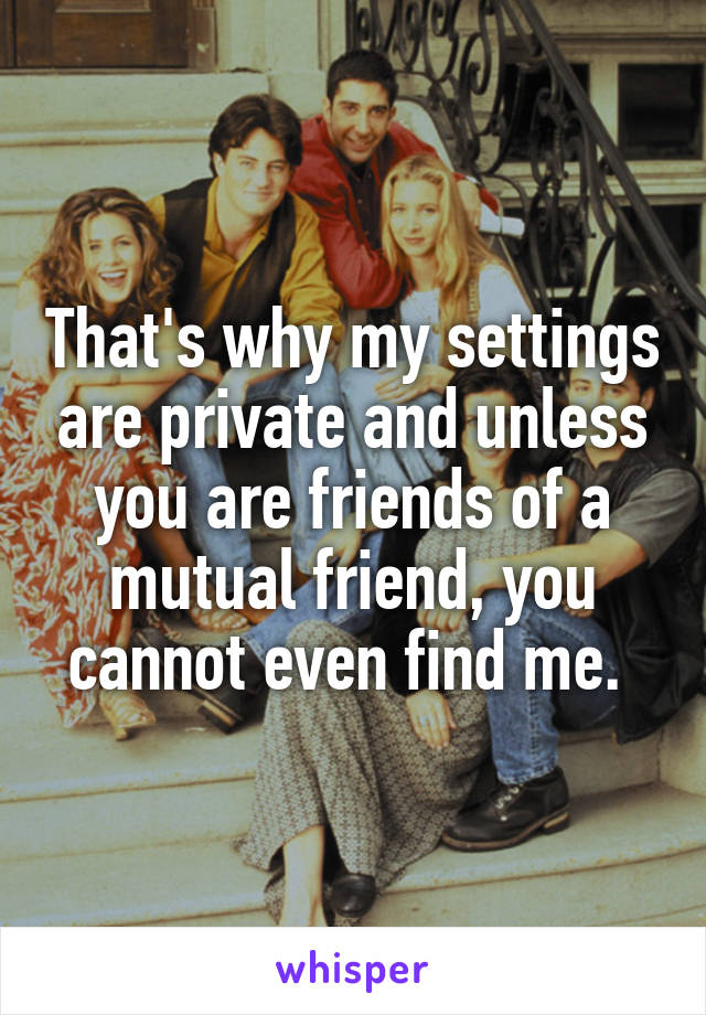 That's why my settings are private and unless you are friends of a mutual friend, you cannot even find me. 