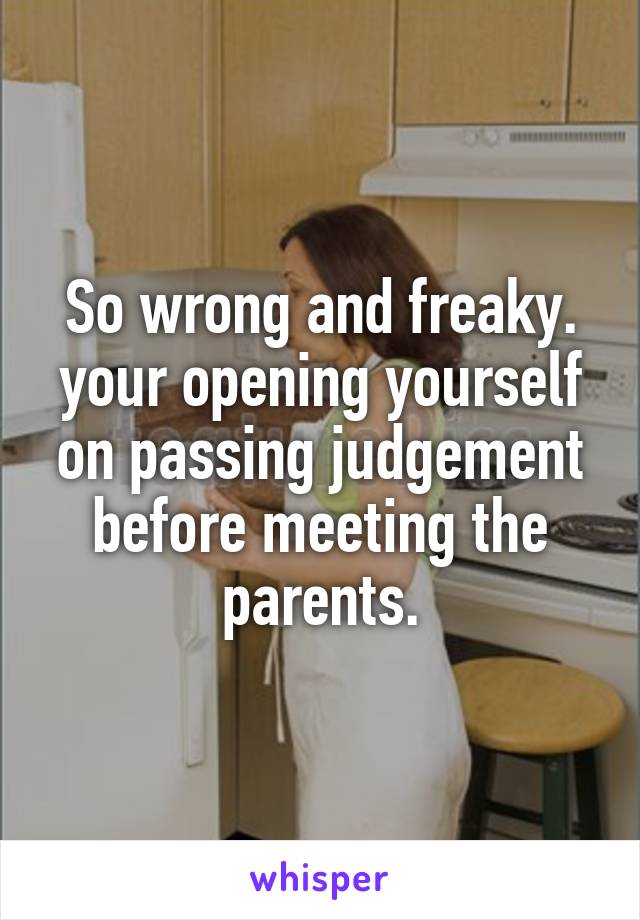 So wrong and freaky. your opening yourself on passing judgement before meeting the parents.