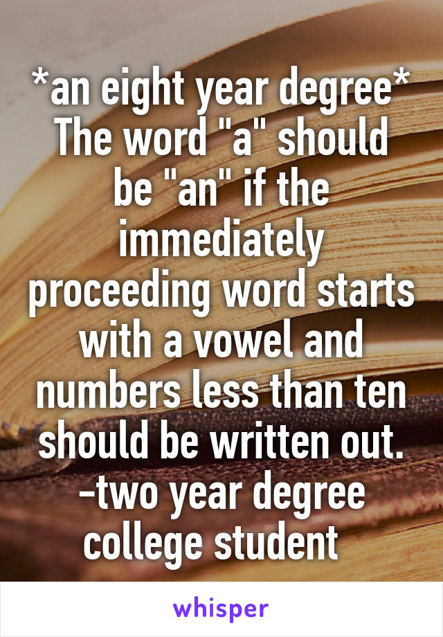 *an eight year degree*
The word "a" should be "an" if the immediately proceeding word starts with a vowel and numbers less than ten should be written out.
-two year degree college student  