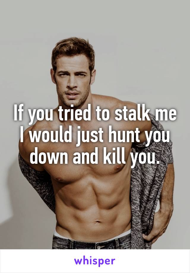 If you tried to stalk me I would just hunt you down and kill you.