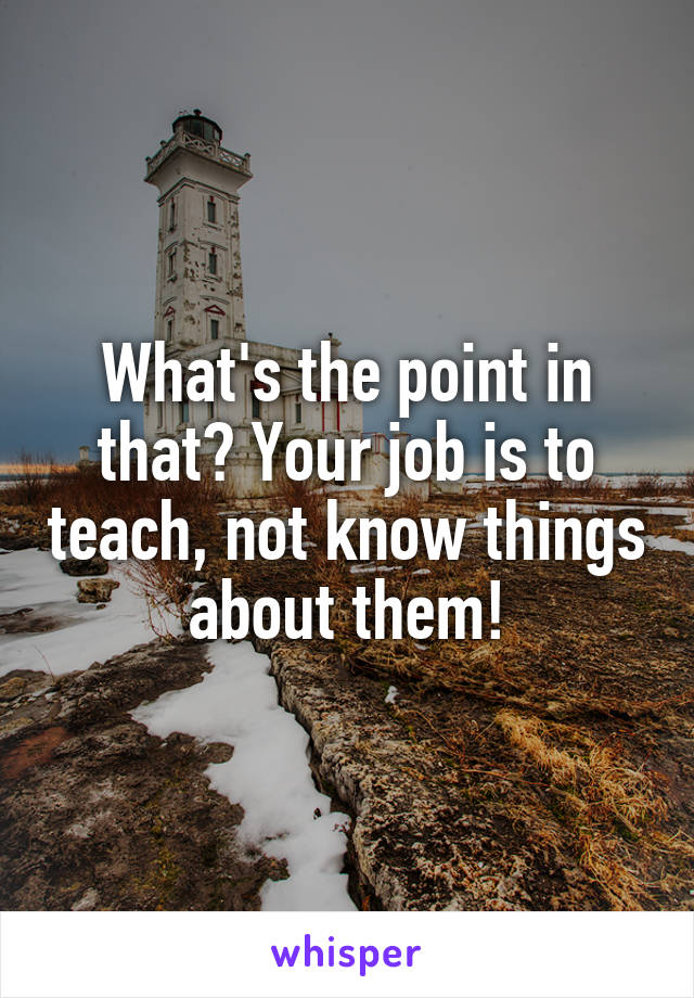 What's the point in that? Your job is to teach, not know things about them!