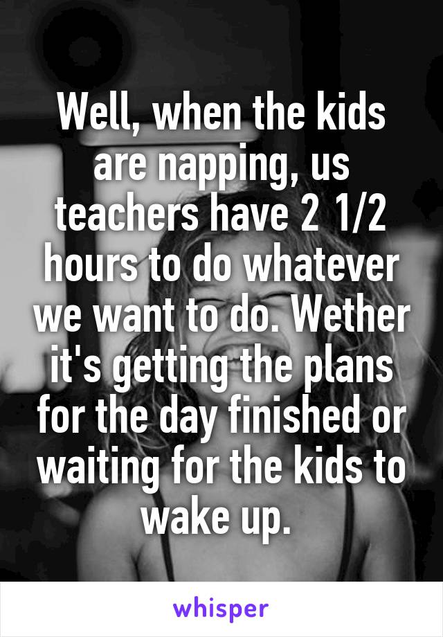 Well, when the kids are napping, us teachers have 2 1/2 hours to do whatever we want to do. Wether it's getting the plans for the day finished or waiting for the kids to wake up. 