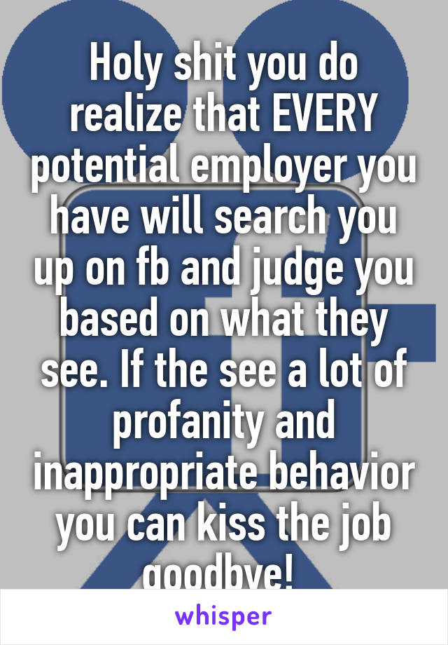 Holy shit you do realize that EVERY potential employer you have will search you up on fb and judge you based on what they see. If the see a lot of profanity and inappropriate behavior you can kiss the job goodbye! 