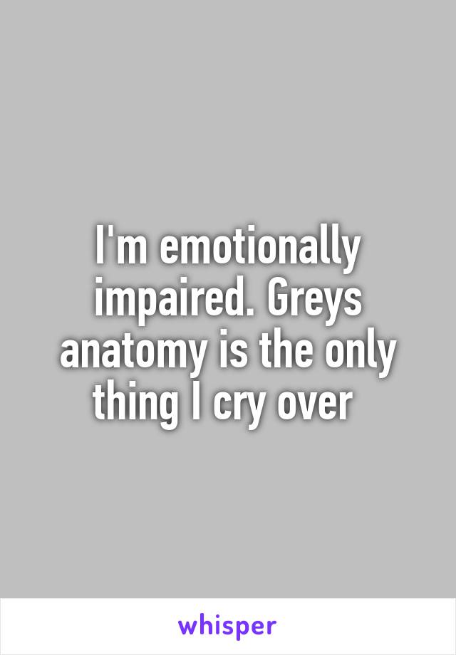 I'm emotionally impaired. Greys anatomy is the only thing I cry over 