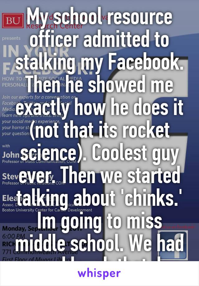 My school resource officer admitted to stalking my Facebook. Then he showed me exactly how he does it (not that its rocket science). Coolest guy ever. Then we started talking about 'chinks.' Im going to miss middle school. We had a good laugh that day.