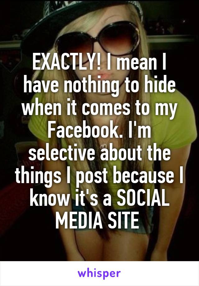 EXACTLY! I mean I have nothing to hide when it comes to my Facebook. I'm selective about the things I post because I know it's a SOCIAL MEDIA SITE 